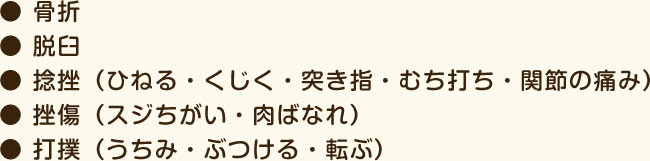 ● 骨折● 脱臼● 捻挫（ひねる・くじく・突き指・むち打ち・関節の痛み）● 挫傷（スジちがい・肉ばなれ）● 打撲（うちみ・ぶつける・転ぶ）